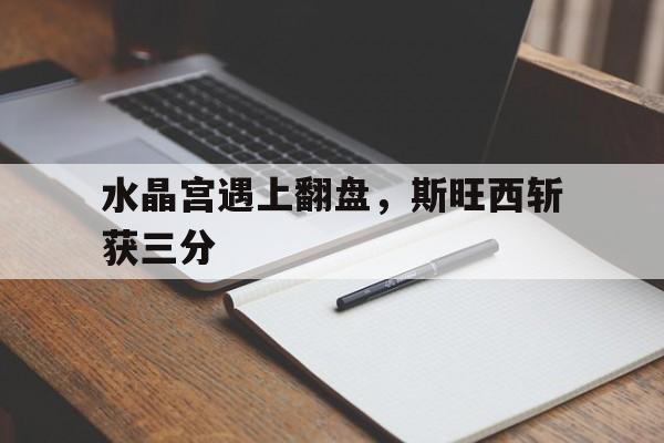 水晶宫遇上翻盘，斯旺西斩获三分的简单介绍